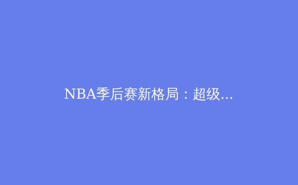 NBA季后赛新格局：超级球队时代落幕，团队篮球强势回归 - 2