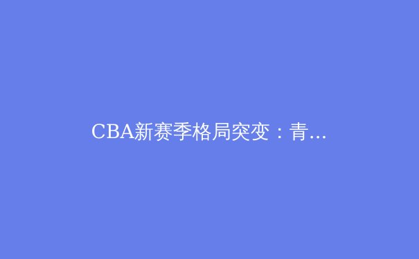 CBA新赛季格局突变：青训体系成强队分水岭